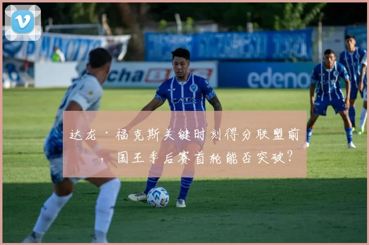 达龙·福克斯关键时刻得分联盟前三，国王季后赛首轮能否突破？