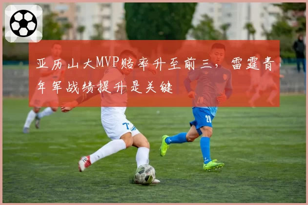 亚历山大MVP赔率升至前三，雷霆青年军战绩提升是关键
