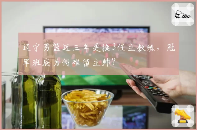 辽宁男篮近三年更换3任主教练,冠军班底为何难留主帅?