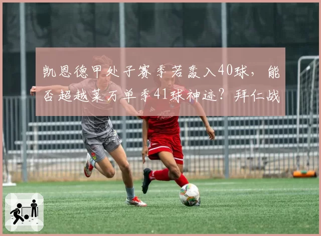 凯恩德甲处子赛季若轰入40球，能否超越莱万单季41球神迹？拜仁战术适配度待考
