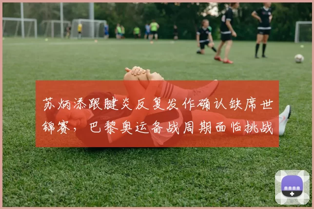 苏炳添跟腱炎反复发作确认缺席世锦赛,巴黎奥运备战周期面临挑战