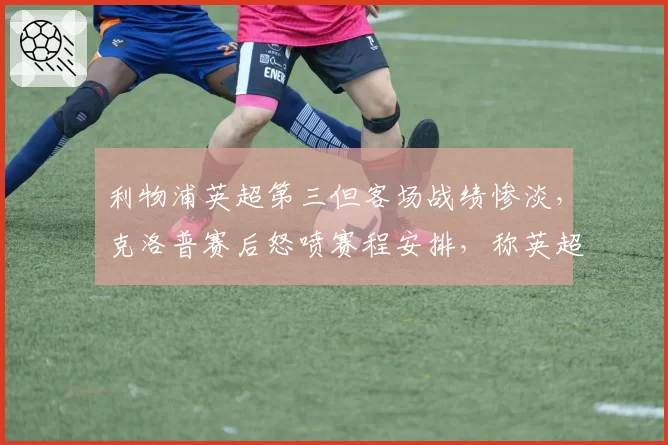 利物浦英超第三但客场战绩惨淡，克洛普赛后怒喷赛程安排，称英超官方偏袒曼城