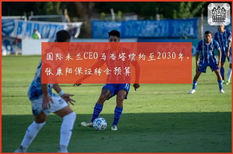 国际米兰CEO马洛塔续约至2030年，张康阳保证转会预算