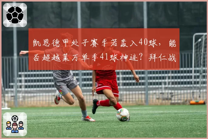 凯恩德甲处子赛季若轰入40球，能否超越莱万单季41球神迹？拜仁战术适配度待考