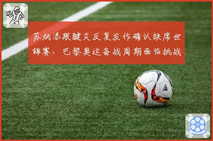 苏炳添跟腱炎反复发作确认缺席世锦赛，巴黎奥运备战周期面临挑战