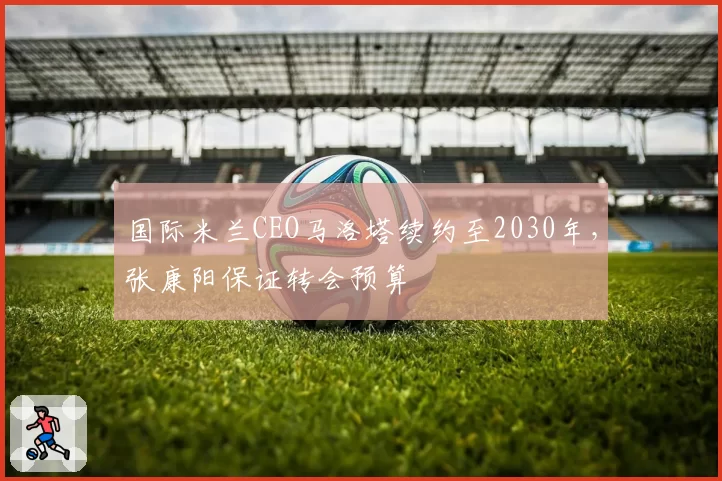 国际米兰CEO马洛塔续约至2030年，张康阳保证转会预算