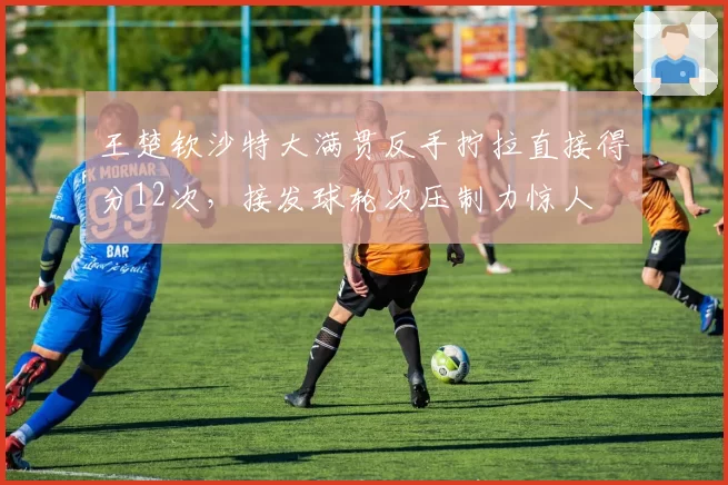 王楚钦沙特大满贯反手拧拉直接得分12次,接发球轮次压制力惊人
