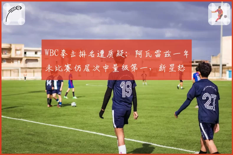 WBC拳击排名遭质疑:阿瓦雷兹一年未比赛仍居次中量级第一,新星怒斥官僚