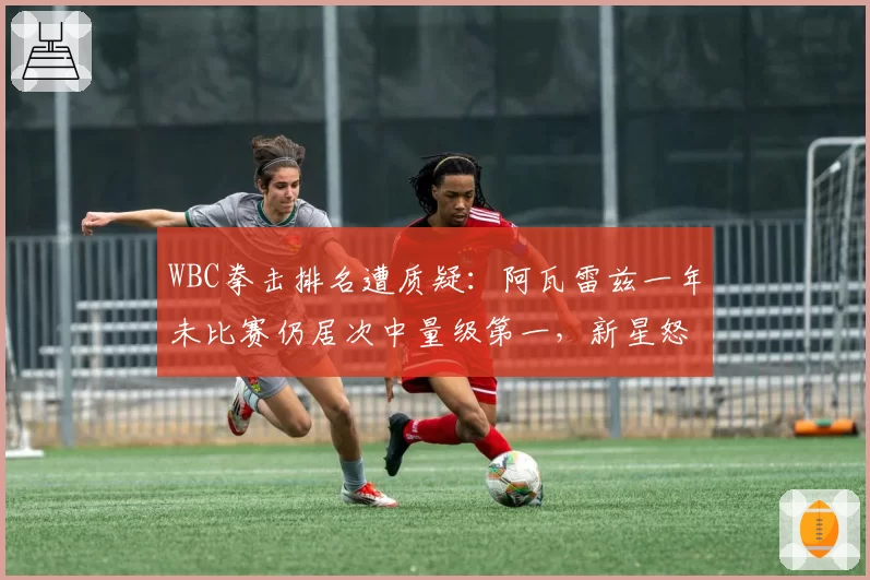 WBC拳击排名遭质疑:阿瓦雷兹一年未比赛仍居次中量级第一,新星怒斥官僚