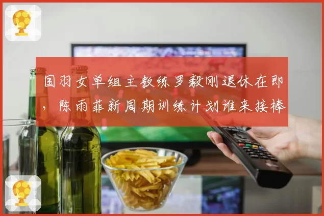 国羽女单组主教练罗毅刚退休在即，陈雨菲新周期训练计划谁来接棒？
