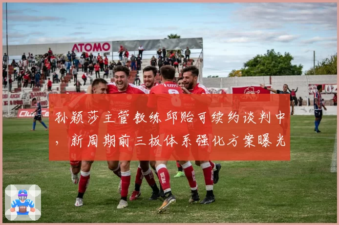 孙颖莎主管教练邱贻可续约谈判中，新周期前三板体系强化方案曝光
