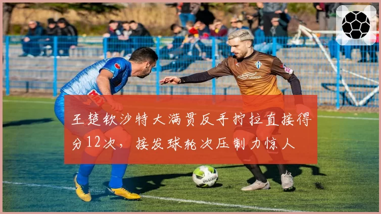 王楚钦沙特大满贯反手拧拉直接得分12次,接发球轮次压制力惊人