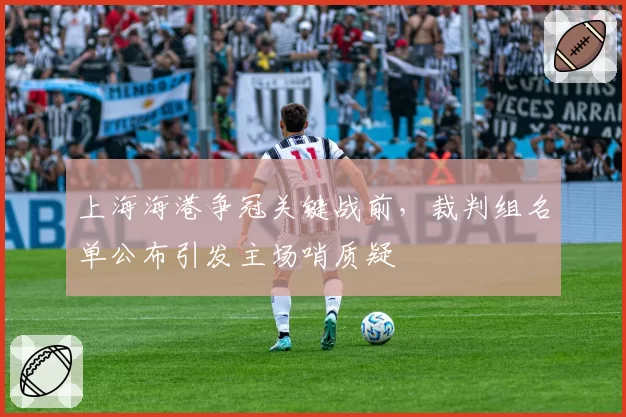 上海海港争冠关键战前，裁判组名单公布引发主场哨质疑