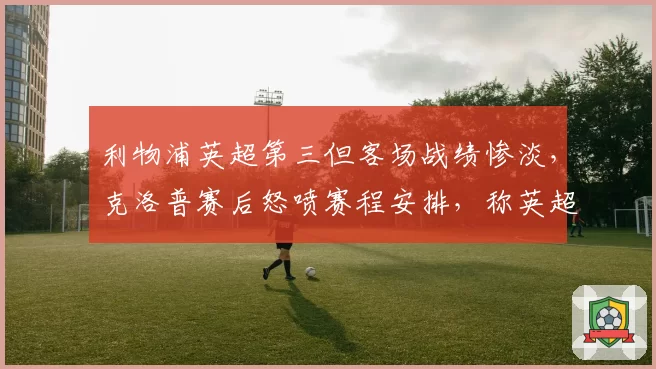 利物浦英超第三但客场战绩惨淡，克洛普赛后怒喷赛程安排，称英超官方偏袒曼城