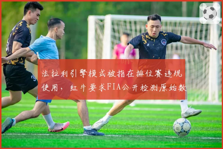 法拉利引擎模式被指在排位赛违规使用，红牛要求FIA公开检测原始数据