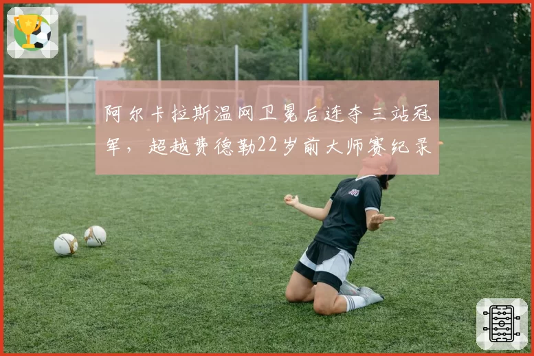 阿尔卡拉斯温网卫冕后连夺三站冠军，超越费德勒22岁前大师赛纪录