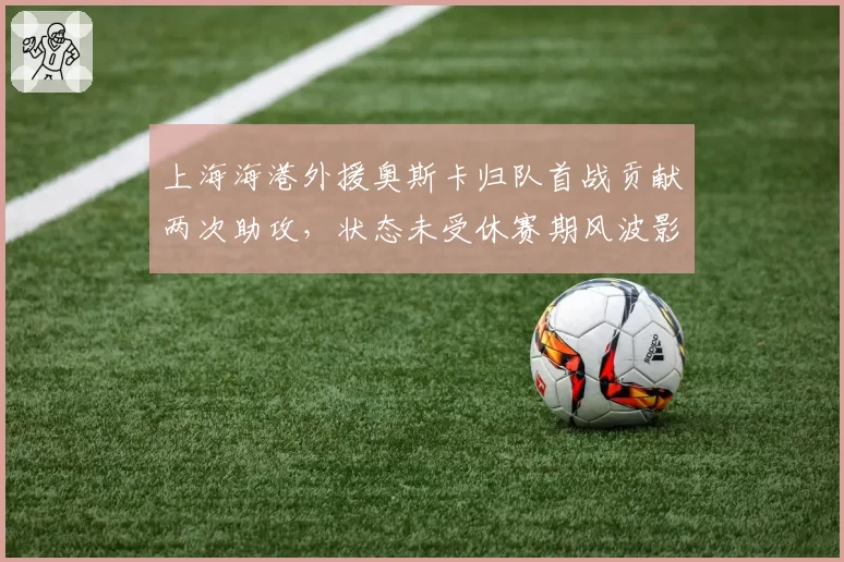 上海海港外援奥斯卡归队首战贡献两次助攻,状态未受休赛期风波影响