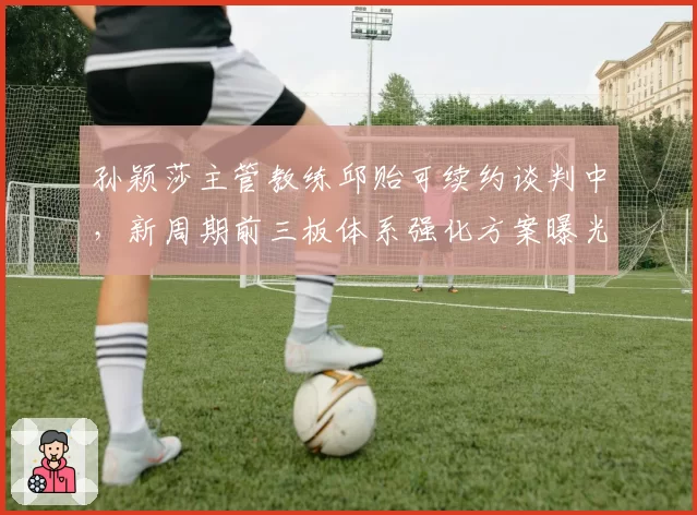 孙颖莎主管教练邱贻可续约谈判中,新周期前三板体系强化方案曝光