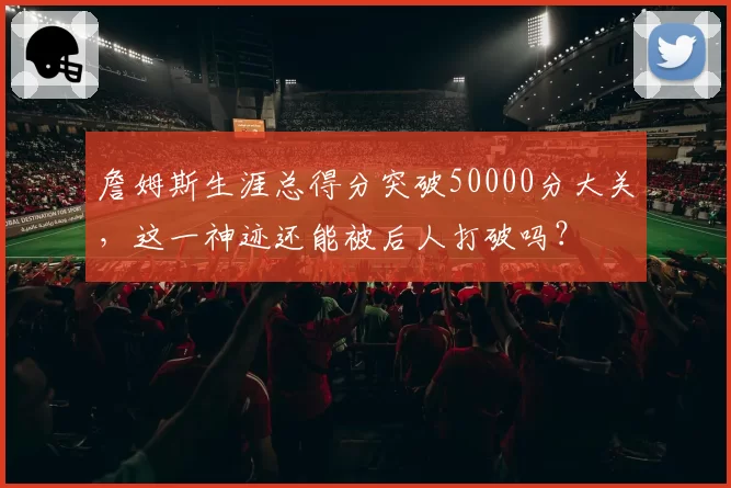 詹姆斯生涯总得分突破50000分大关,这一神迹还能被后人打破吗?