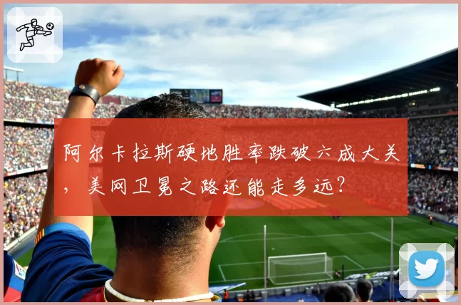 阿尔卡拉斯硬地胜率跌破六成大关,美网卫冕之路还能走多远?
