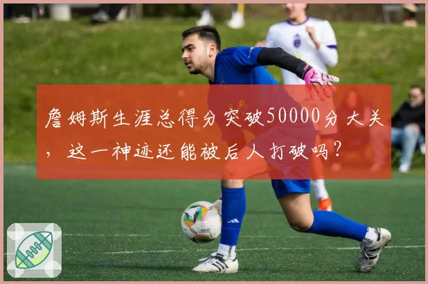 詹姆斯生涯总得分突破50000分大关，这一神迹还能被后人打破吗？