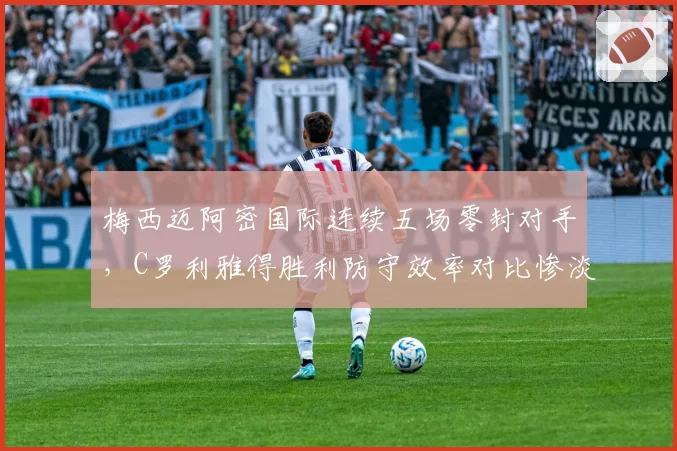 梅西迈阿密国际连续五场零封对手，C罗利雅得胜利防守效率对比惨淡