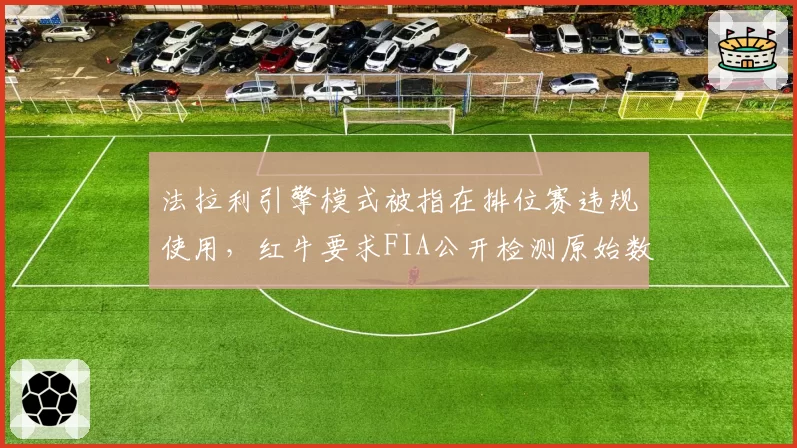 法拉利引擎模式被指在排位赛违规使用,红牛要求FIA公开检测原始数据