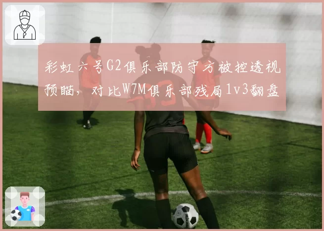 彩虹六号G2俱乐部防守方被控透视预瞄，对比W7M俱乐部残局1v3翻盘后对手抗议判罚__br_